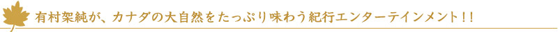 有村架純が、カナダの大自然をたっぷり味わう紀行エンターテインメント！！