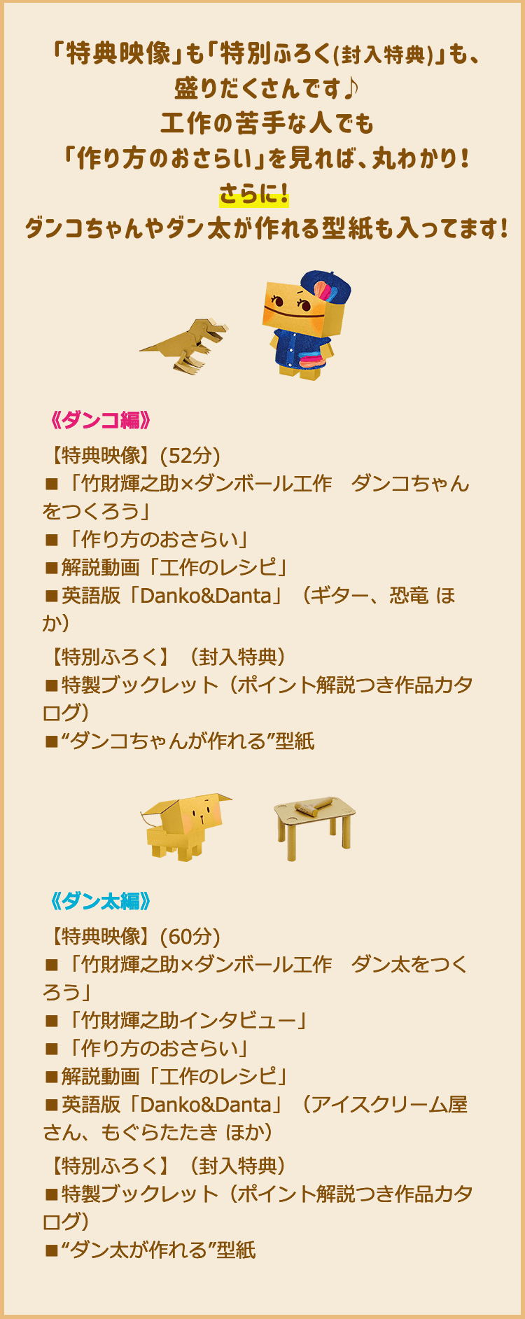 「特典映像」も「特別ふろく(封入特典)」も、盛りだくさんです♪　工作の苦手な人でも「作り方のおさらい」を見れば、丸わかり！　さらに!　ダンコちゃんやダン太が作れる型紙も入ってます！