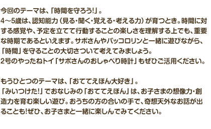 今回のテーマは、「時間を守ろう！」。４～５歳は、認知能力（見る・聞く・覚える・考える力）が育つとき。時間に対する感覚や、予定を立てて行動することの楽しさを理解する上でも、重要な時期であるといえます。サボさんやパッコロリンと一緒に遊びながら、「時間」を守ることの大切さついて考えてみましょう。２号のやったねトイ「サボさんのおしゃべり時計」もぜひご活用ください。
もうひとつのテーマは、「おててえほん大好き」。「みいつけた！」でおなじみの「おててえほん」は、お子さまの想像力・創造力を育む楽しい遊び。おうちの方の合いの手で、奇想天外なお話が出ることも！ぜひ、お子さまと一緒に楽しんでみてください。