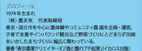 プロフィール
            1974年生まれ
            （株）農天気　代表取締役　東京・国立市を中心に農体験やコミュニティ農 園を企画・運営。子育て支援やインバウンド観光など野菜づくりにとどまらず田畑をいかしたまちづくりに幅広く関わっている。著書「東京農業クリエイターズ」「食と農のプチ起業」（イカロス出版）