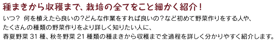 種まきから収穫まで、栽培の全てをこと細かく紹介！ いつ？ 何を植えたら良いの？どんな作業をすれば良いの？など初めて野菜作りをする人や、たくさんの種類の野菜作りをより詳しく知りたい人に、春夏野菜31種、秋冬野菜21種類の種まきから収穫まで全過程を詳しく分かりやすく紹介します。