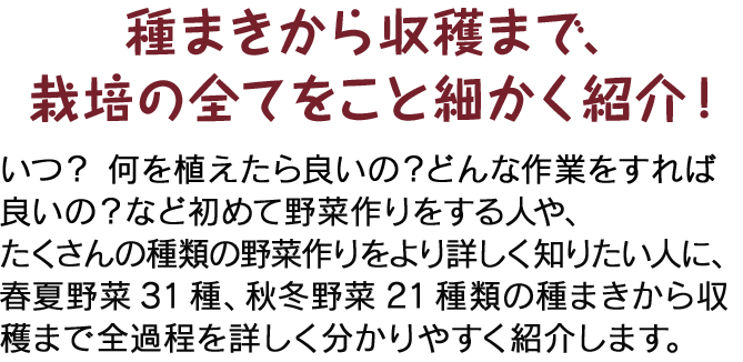 種まきから収穫まで、栽培の全てをこと細かく紹介！ いつ？ 何を植えたら良いの？どんな作業をすれば良いの？など初めて野菜作りをする人や、たくさんの種類の野菜作りをより詳しく知りたい人に、春夏野菜31種、秋冬野菜21種類の種まきから収穫まで全過程を詳しく分かりやすく紹介します。