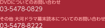 DVDについてのお問い合わせ　03-5478-0829 その他大河ドラマ幕末読本についてのお問い合せ　03-5478-8222