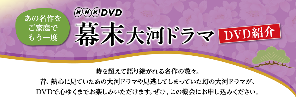 あの名作をご家庭でもう一度　NHKDVD　幕末大河ドラマ　DVD紹介　時を超えて語り継がれる名作の数々。昔、熱心に見ていたあの大河ドラマや見逃してしまっていた幻の大河ドラマが、DVDで心ゆくまでお楽しみいただけます。ぜひ、この機会にお申込みください。