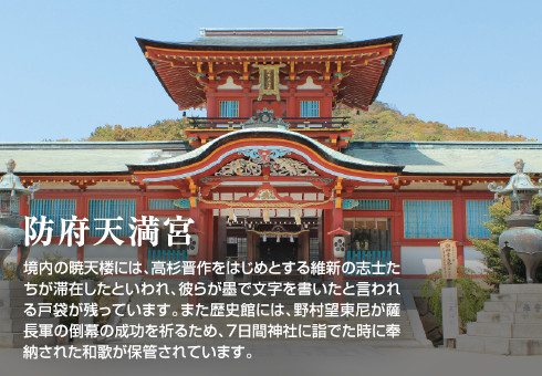 防府天満宮　境内の暁天楼には、高杉晋作をはじめとする維新の志士たちが滞在したといわれ、彼らが墨で文字を書いたと言われる戸袋が残っています。また歴史館には、野村望東尼が薩長軍の倒幕の成功を祈るため、7日間神社に詣でた時に奉納された和歌が保管されています。